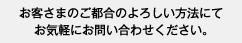 お客さまのご都合のよろしい方法にて お気軽にお問い合わせください。