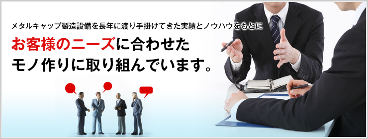 メタルキャップ製造設備を長年に渡り手掛けてきた実績とノウハウをもとに お客様のニーズに合わせた モノ作りに取り組んでいます。